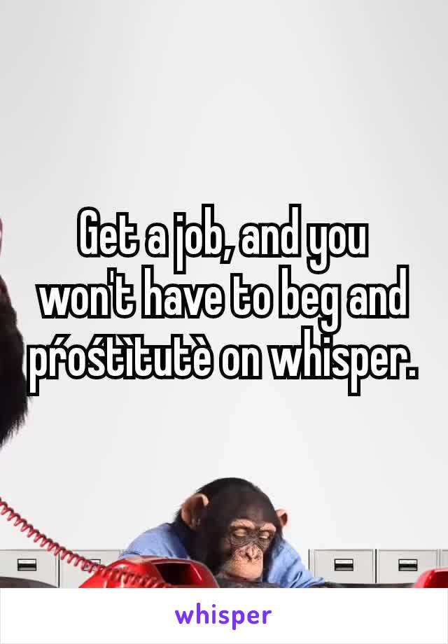 Get a job, and you won't have to beg and pŕośtìtutè on whisper.
