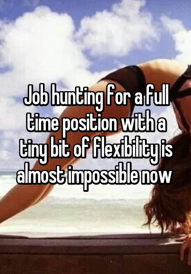 Job hunting for a full time position with a tiny bit of flexibility is almost impossible now 