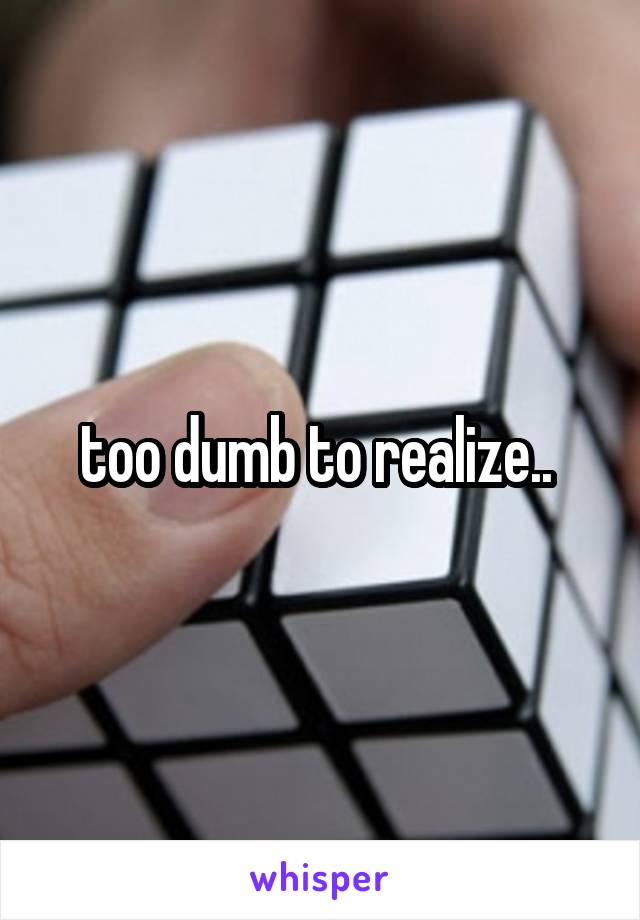 too dumb to realize.. 