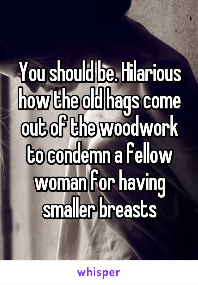 You should be. Hilarious how the old hags come out of the woodwork to condemn a fellow woman for having smaller breasts