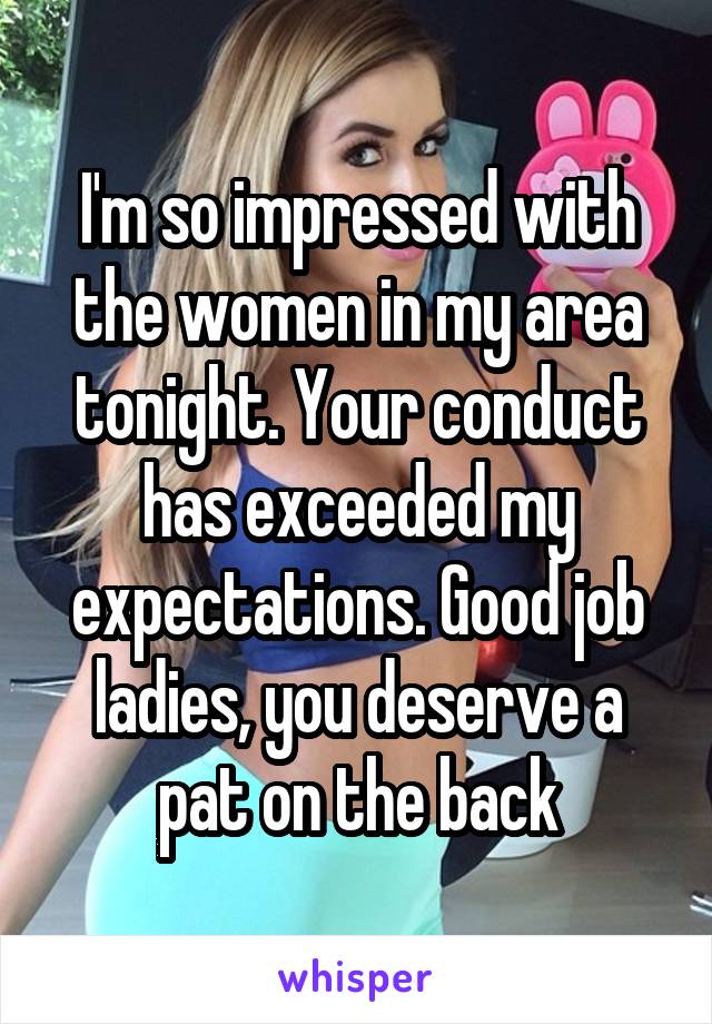 I'm so impressed with the women in my area tonight. Your conduct has exceeded my expectations. Good job ladies, you deserve a pat on the back