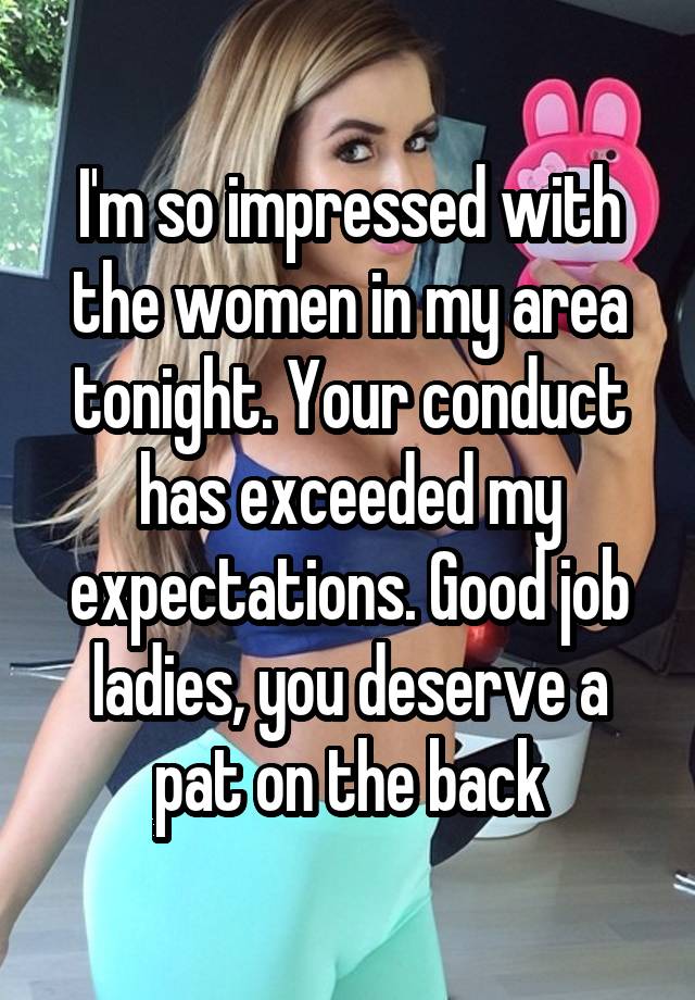 I'm so impressed with the women in my area tonight. Your conduct has exceeded my expectations. Good job ladies, you deserve a pat on the back