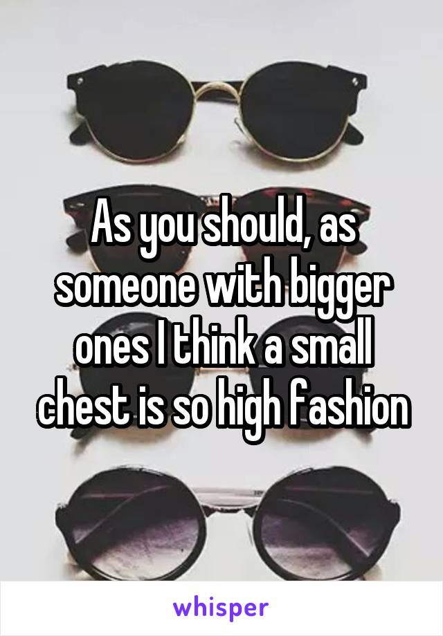 As you should, as someone with bigger ones I think a small chest is so high fashion