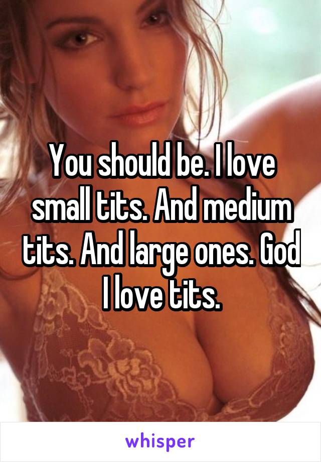 You should be. I love small tits. And medium tits. And large ones. God I love tits.