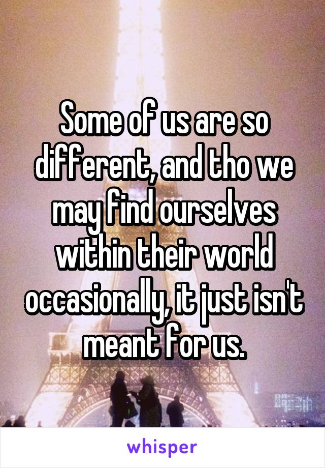 Some of us are so different, and tho we may find ourselves within their world occasionally, it just isn't meant for us.