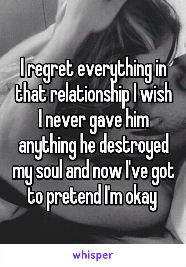 I regret everything in that relationship I wish I never gave him anything he destroyed my soul and now I've got to pretend I'm okay 