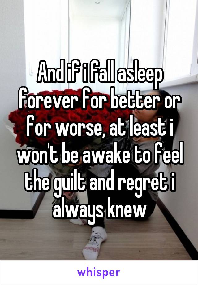 And if i fall asleep forever for better or for worse, at least i won't be awake to feel the guilt and regret i always knew