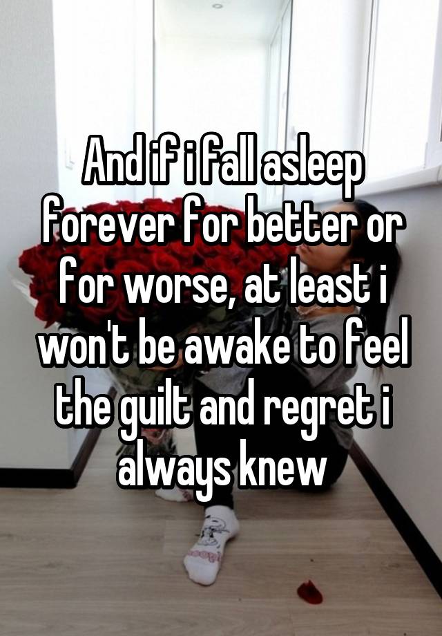 And if i fall asleep forever for better or for worse, at least i won't be awake to feel the guilt and regret i always knew