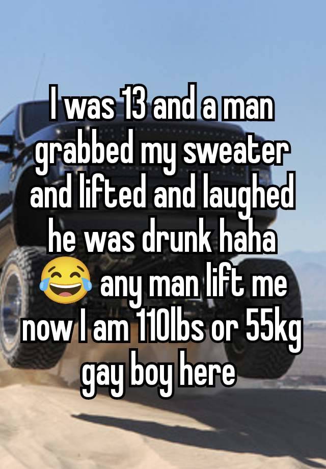 I was 13 and a man grabbed my sweater and lifted and laughed he was drunk haha 😂 any man lift me now I am 110lbs or 55kg gay boy here 