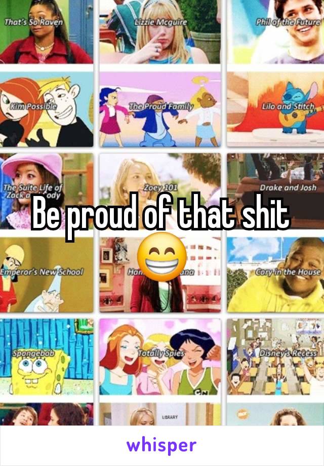 Be proud of that shit 😁