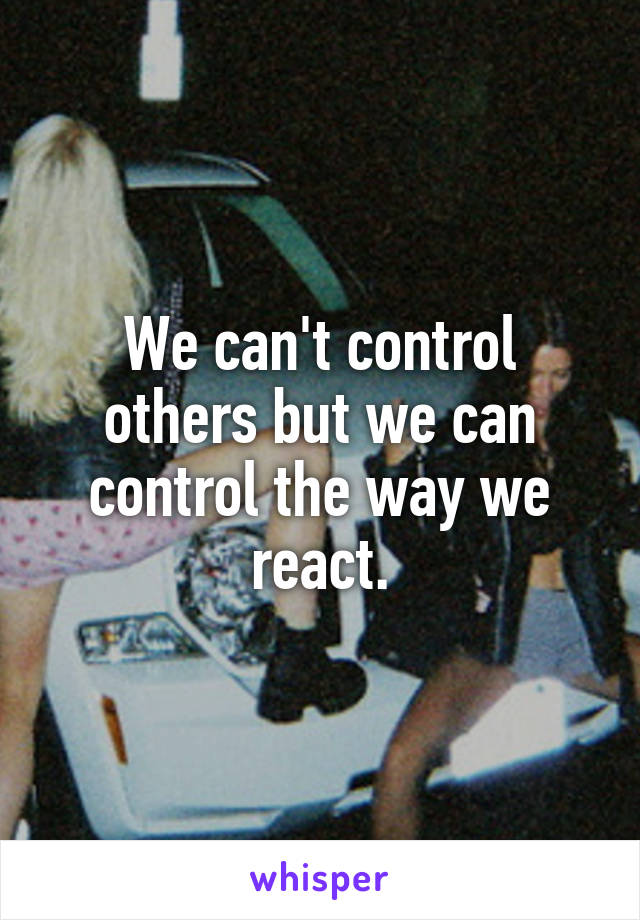 We can't control others but we can control the way we react.