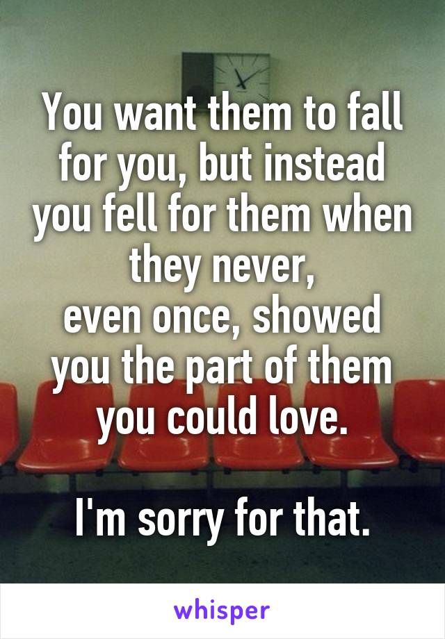 You want them to fall for you, but instead you fell for them when they never,
even once, showed you the part of them
you could love.

I'm sorry for that.