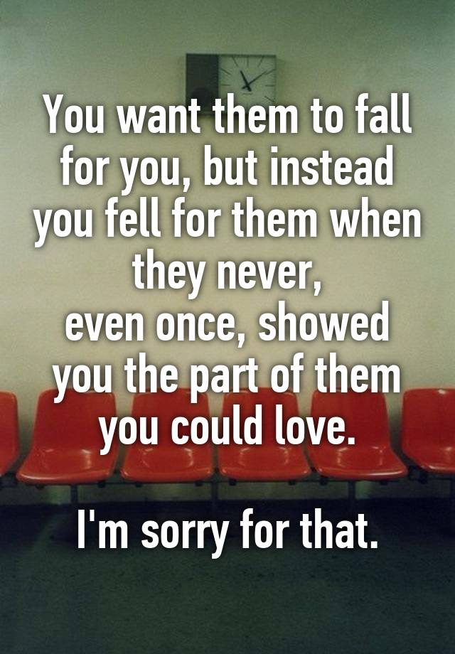 You want them to fall for you, but instead you fell for them when they never,
even once, showed you the part of them
you could love.

I'm sorry for that.