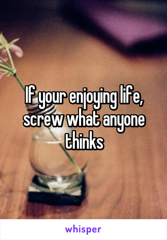 If your enjoying life, screw what anyone thinks