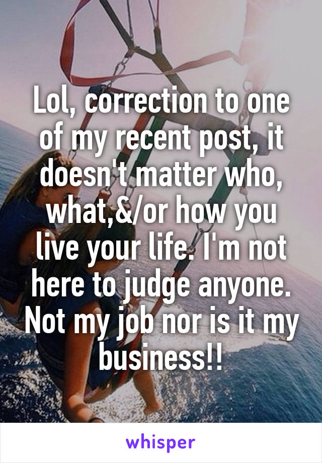 Lol, correction to one of my recent post, it doesn't matter who, what,&/or how you live your life. I'm not here to judge anyone. Not my job nor is it my business!!