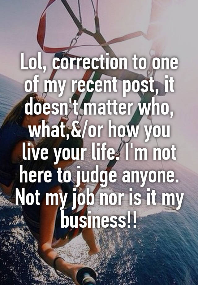 Lol, correction to one of my recent post, it doesn't matter who, what,&/or how you live your life. I'm not here to judge anyone. Not my job nor is it my business!!