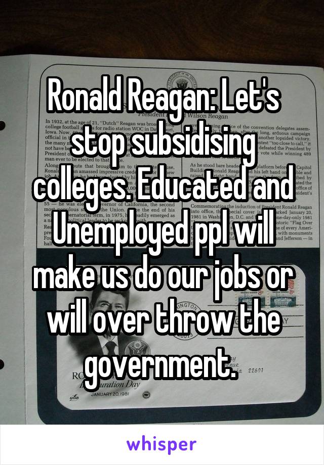 Ronald Reagan: Let's stop subsidising colleges. Educated and Unemployed ppl will make us do our jobs or will over throw the government. 