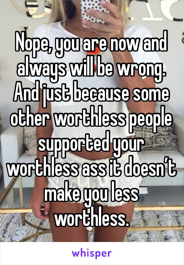 Nope, you are now and always will be wrong. And just because some other worthless people supported your worthless ass it doesn’t make you less worthless. 