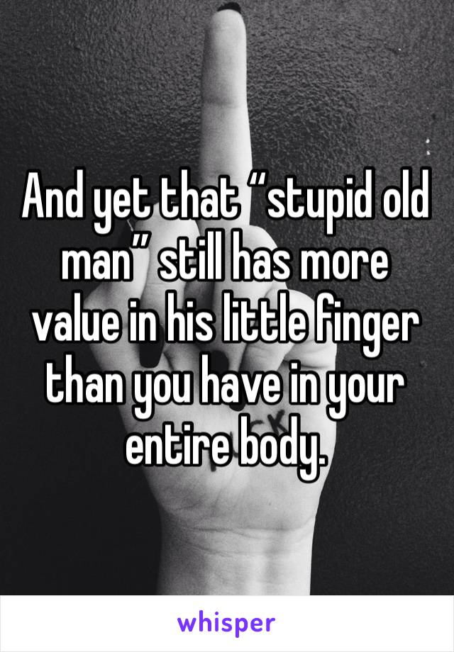 And yet that “stupid old man” still has more value in his little finger than you have in your entire body. 