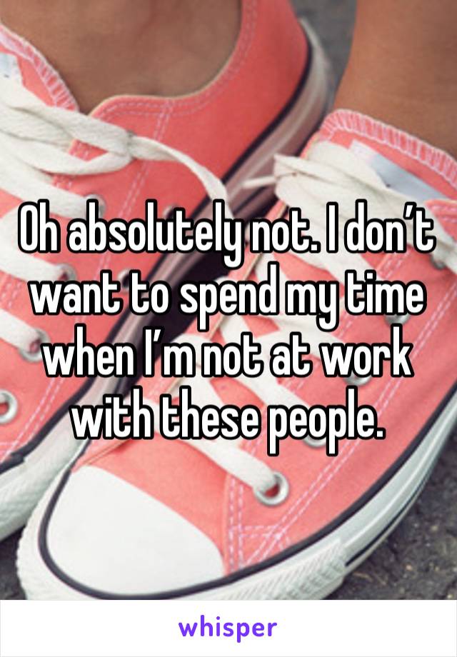 Oh absolutely not. I don’t want to spend my time when I’m not at work with these people. 