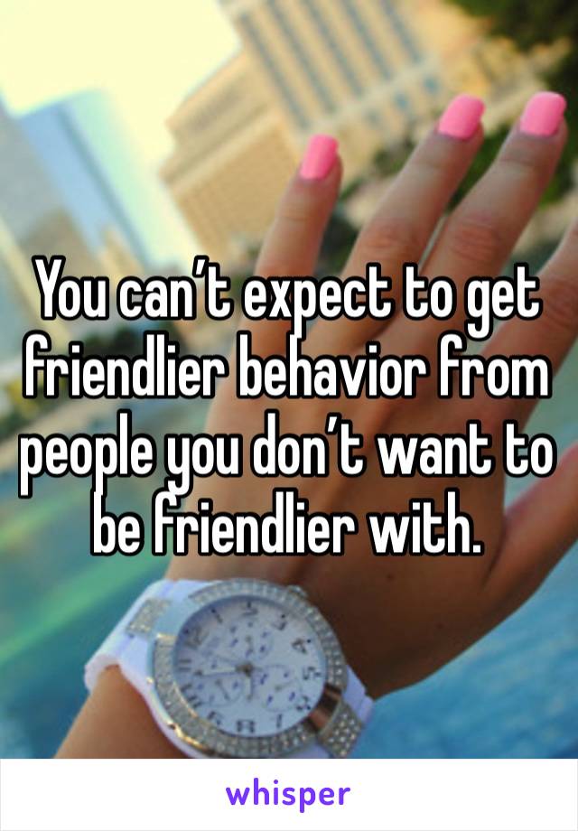 You can’t expect to get friendlier behavior from people you don’t want to be friendlier with.