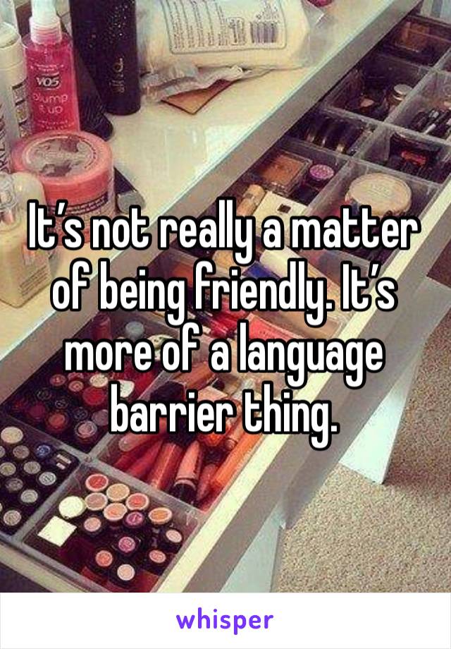 It’s not really a matter of being friendly. It’s more of a language barrier thing. 