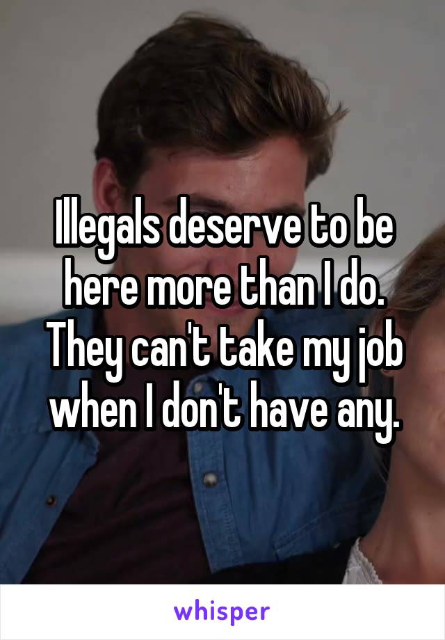 Illegals deserve to be here more than I do. They can't take my job when I don't have any.