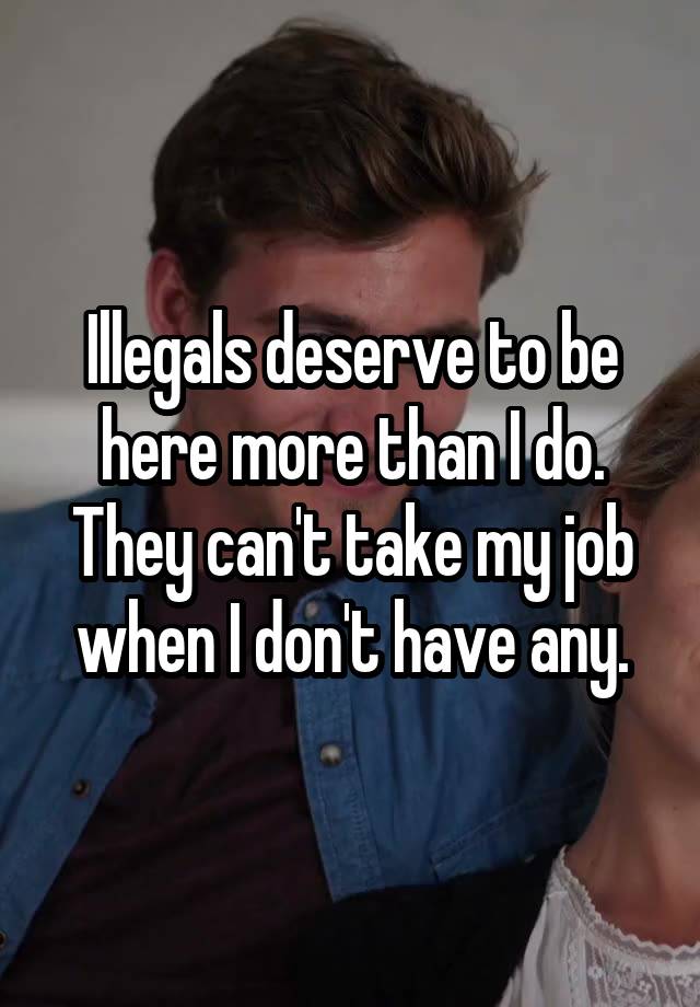 Illegals deserve to be here more than I do. They can't take my job when I don't have any.