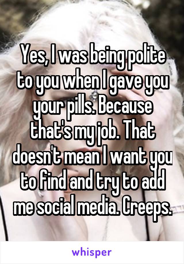 Yes, I was being polite to you when I gave you your pills. Because that's my job. That doesn't mean I want you to find and try to add me social media. Creeps.