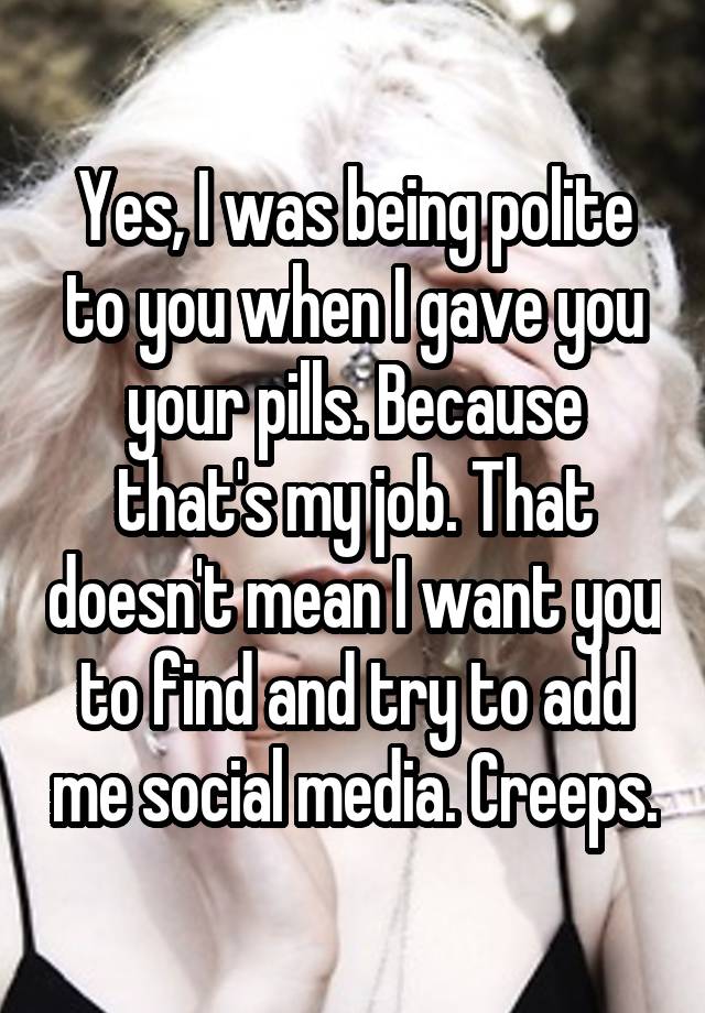 Yes, I was being polite to you when I gave you your pills. Because that's my job. That doesn't mean I want you to find and try to add me social media. Creeps.