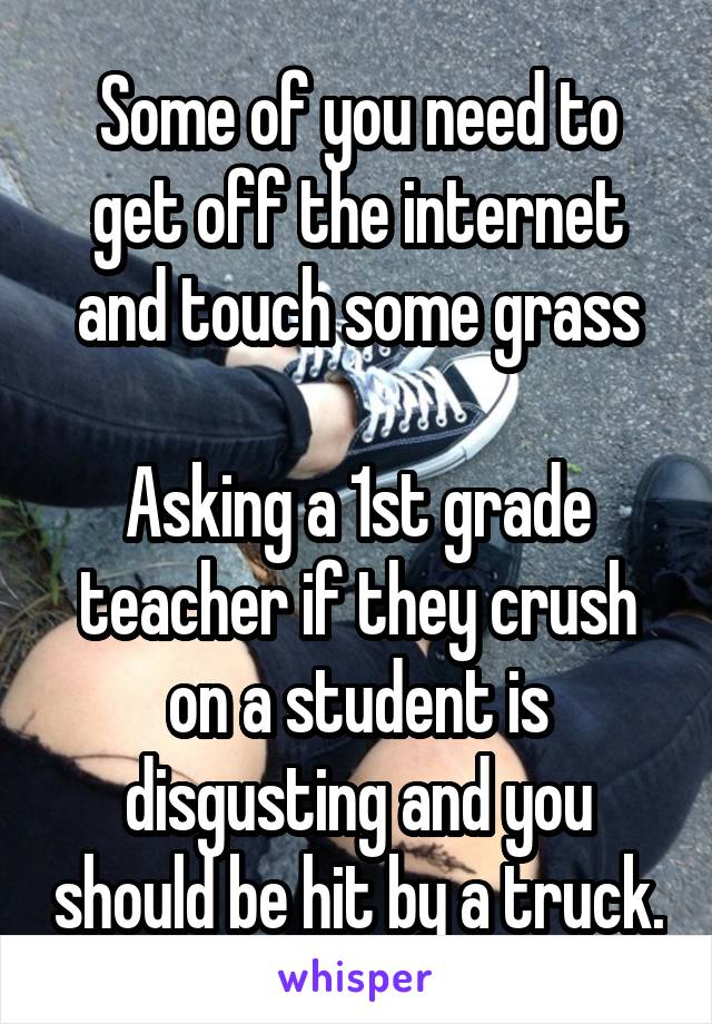 Some of you need to get off the internet and touch some grass

Asking a 1st grade teacher if they crush on a student is disgusting and you should be hit by a truck.