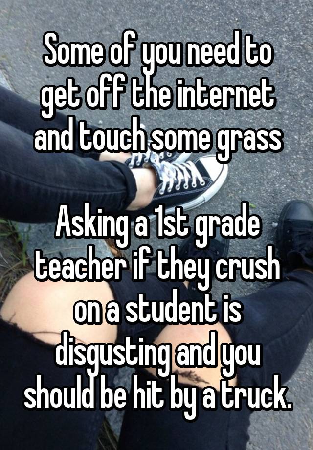 Some of you need to get off the internet and touch some grass

Asking a 1st grade teacher if they crush on a student is disgusting and you should be hit by a truck.