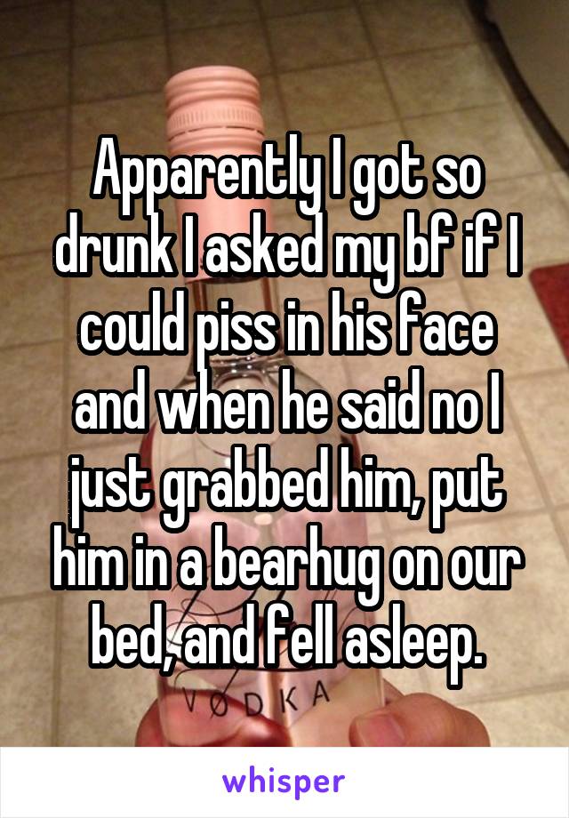 Apparently I got so drunk I asked my bf if I could piss in his face and when he said no I just grabbed him, put him in a bearhug on our bed, and fell asleep.