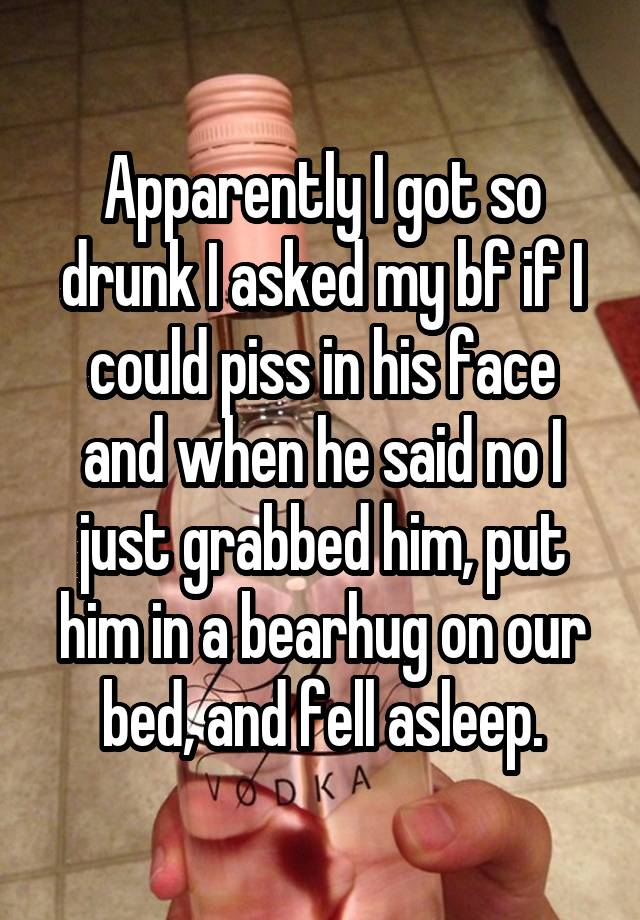 Apparently I got so drunk I asked my bf if I could piss in his face and when he said no I just grabbed him, put him in a bearhug on our bed, and fell asleep.