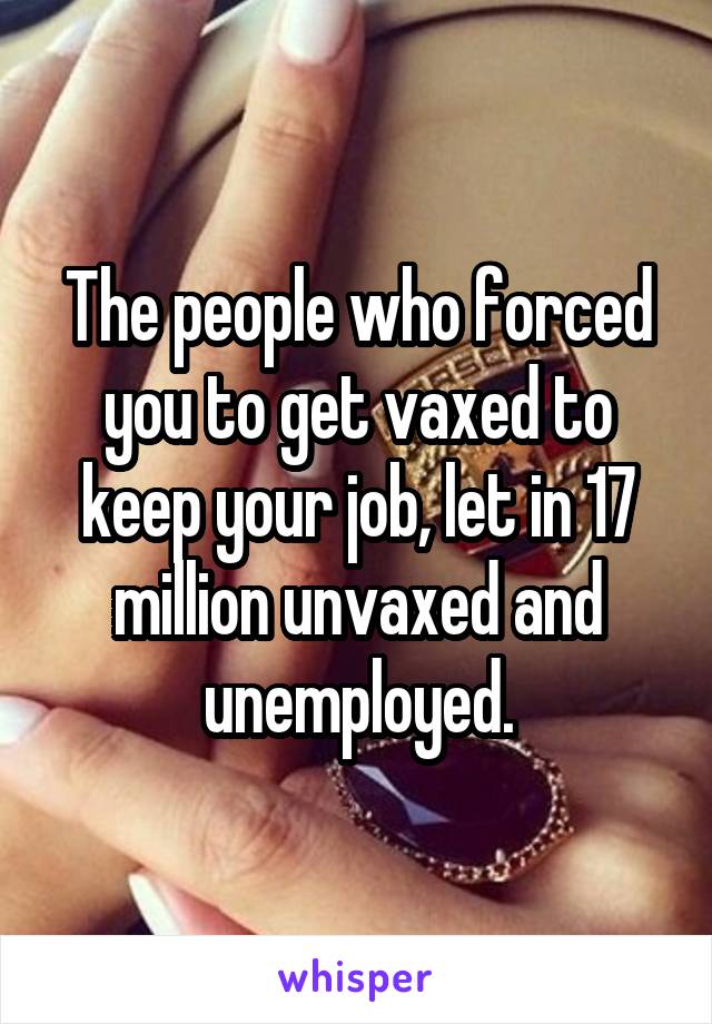 The people who forced you to get vaxed to keep your job, let in 17 million unvaxed and unemployed.