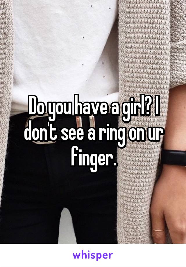 Do you have a girl? I don't see a ring on ur finger.