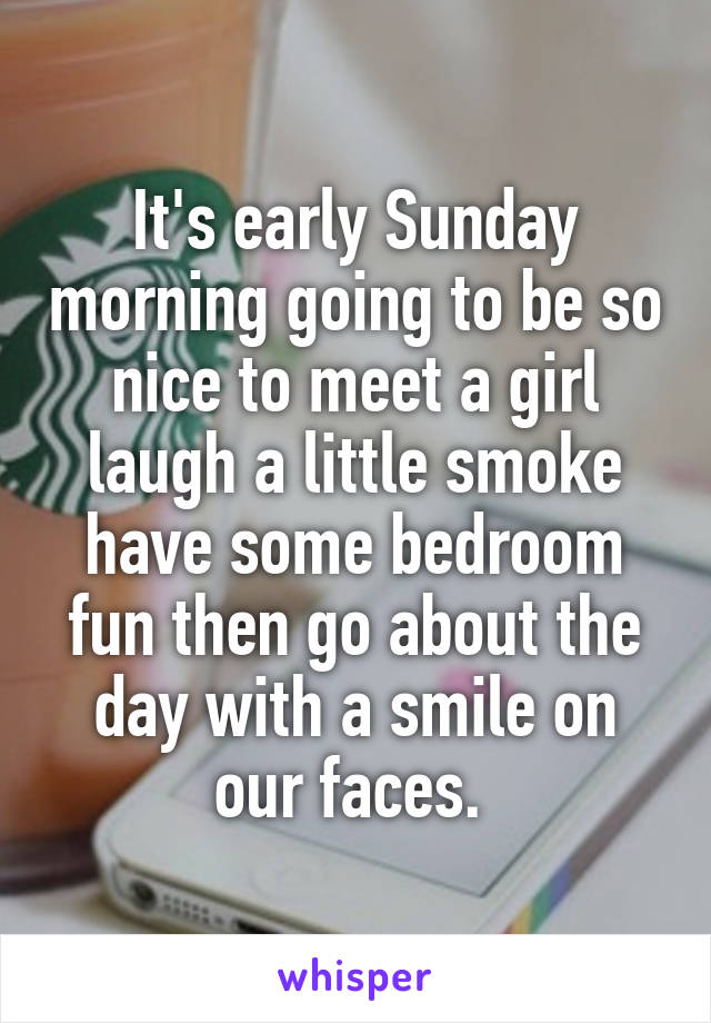 It's early Sunday morning going to be so nice to meet a girl laugh a little smoke have some bedroom fun then go about the day with a smile on our faces. 