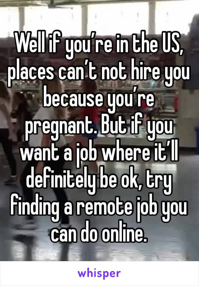 Well if you’re in the US, places can’t not hire you because you’re pregnant. But if you want a job where it’ll definitely be ok, try finding a remote job you can do online.