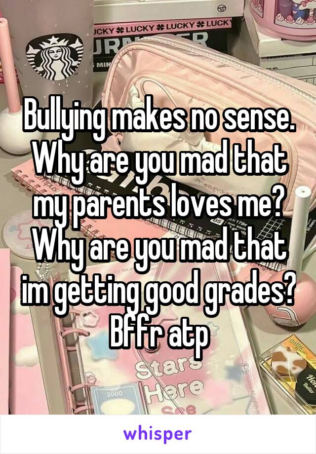 Bullying makes no sense.
Why are you mad that my parents loves me?
Why are you mad that im getting good grades? Bffr atp