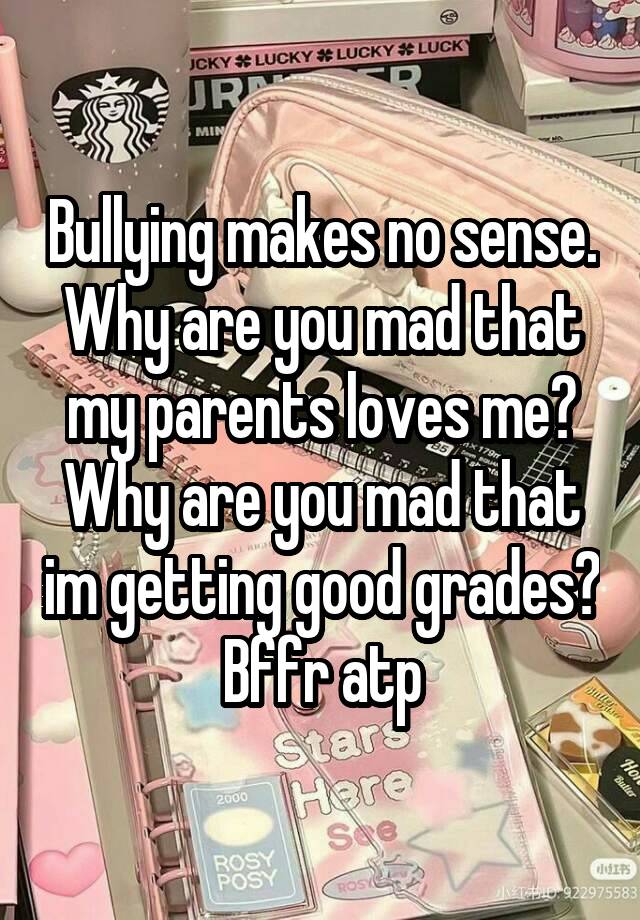 Bullying makes no sense.
Why are you mad that my parents loves me?
Why are you mad that im getting good grades? Bffr atp