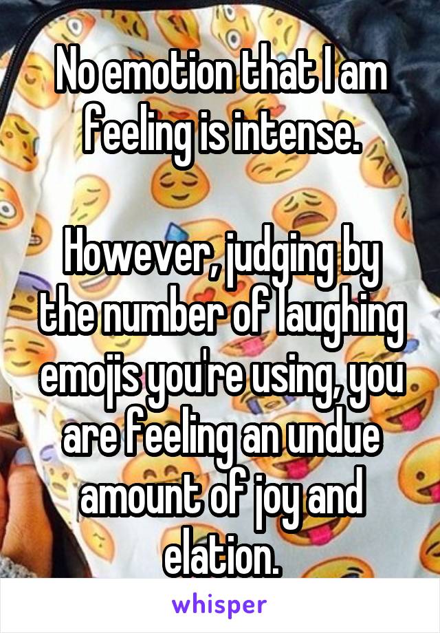 No emotion that I am feeling is intense.

However, judging by the number of laughing emojis you're using, you are feeling an undue amount of joy and elation.