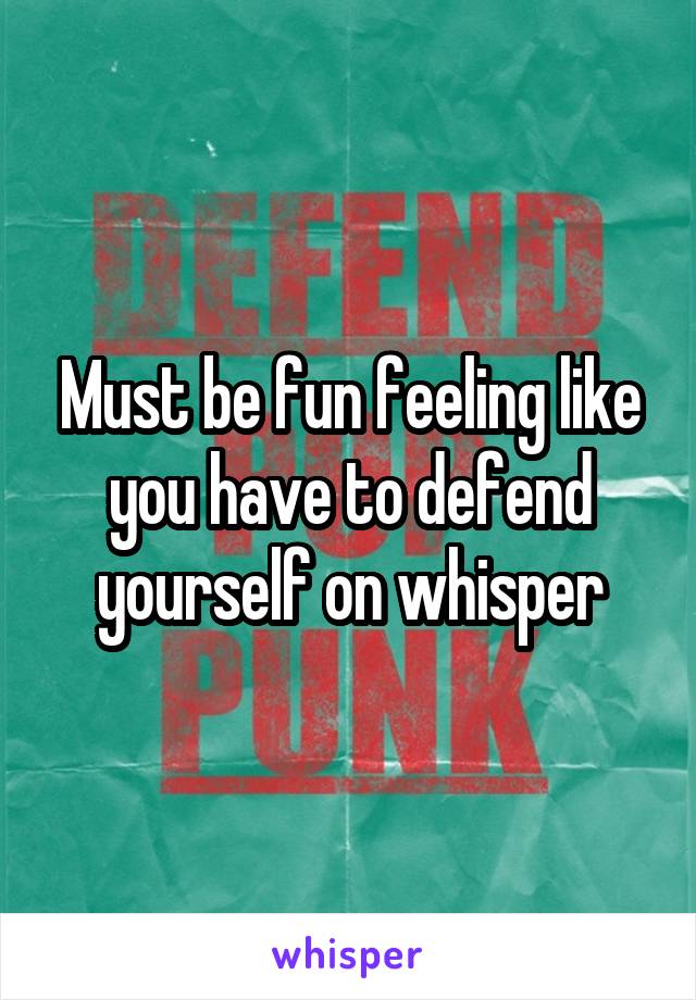 Must be fun feeling like you have to defend yourself on whisper