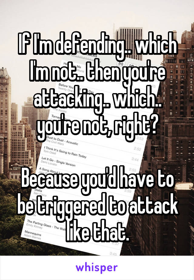 If I'm defending.. which I'm not.. then you're attacking.. which.. you're not, right?

Because you'd have to be triggered to attack like that.