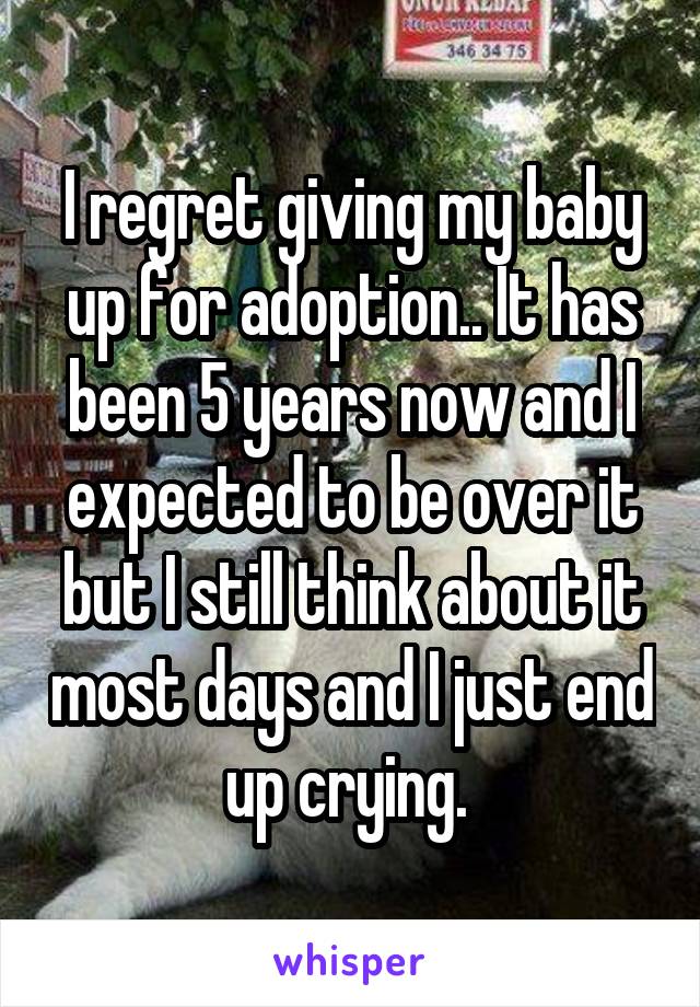 I regret giving my baby up for adoption.. It has been 5 years now and I expected to be over it but I still think about it most days and I just end up crying. 