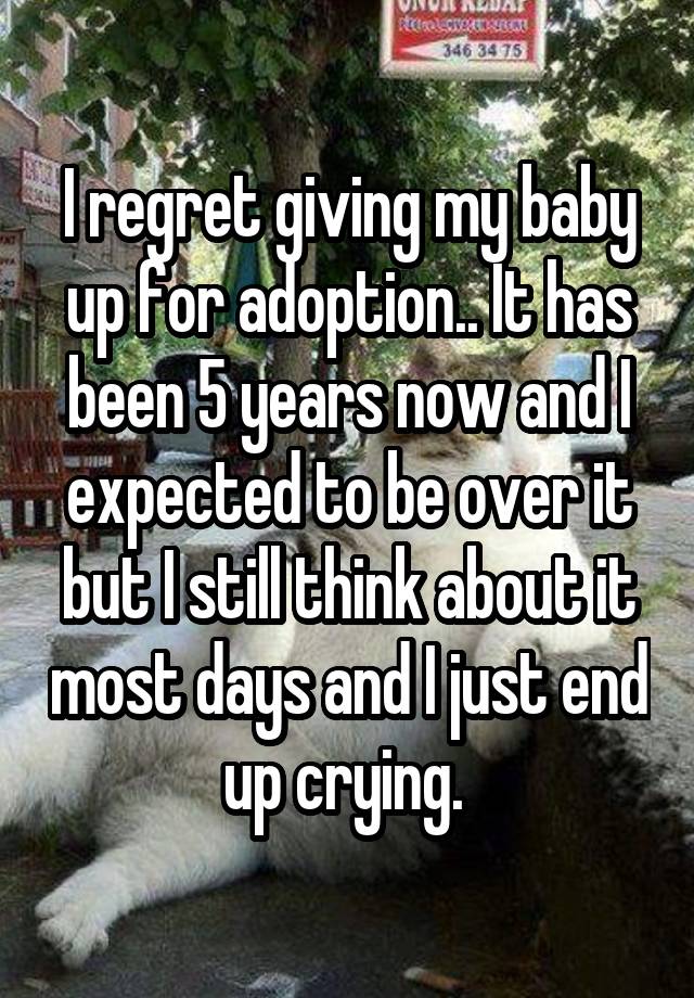 I regret giving my baby up for adoption.. It has been 5 years now and I expected to be over it but I still think about it most days and I just end up crying. 