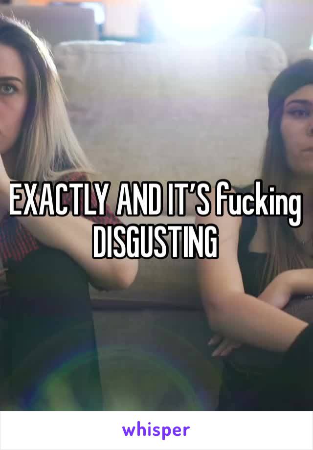 EXACTLY AND IT’S fucking DISGUSTING 