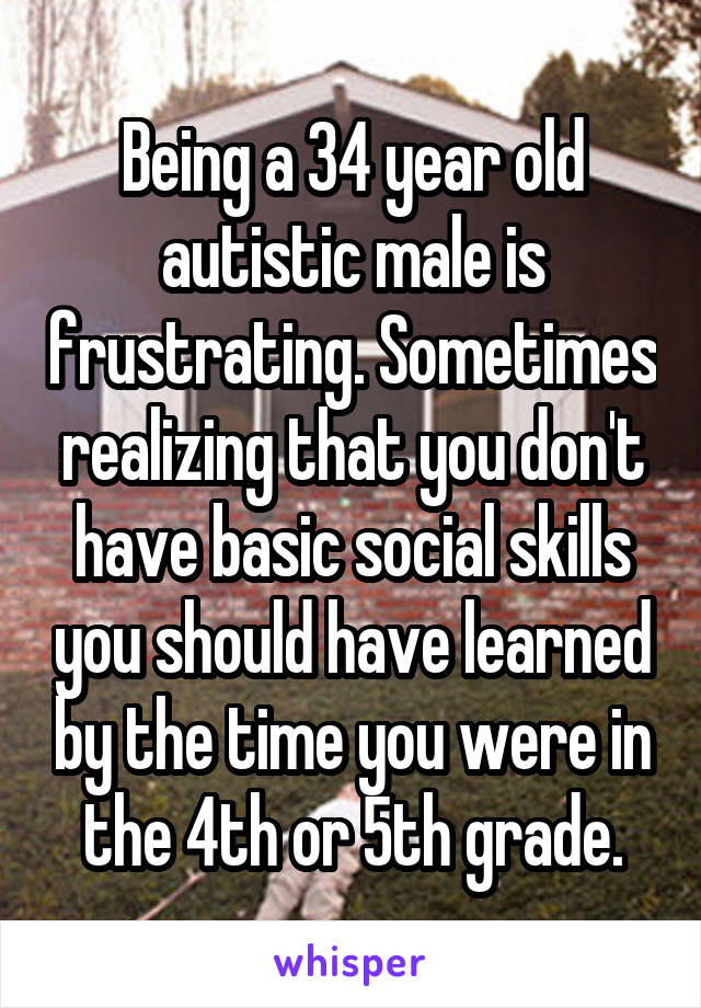 Being a 34 year old autistic male is frustrating. Sometimes realizing that you don't have basic social skills you should have learned by the time you were in the 4th or 5th grade.