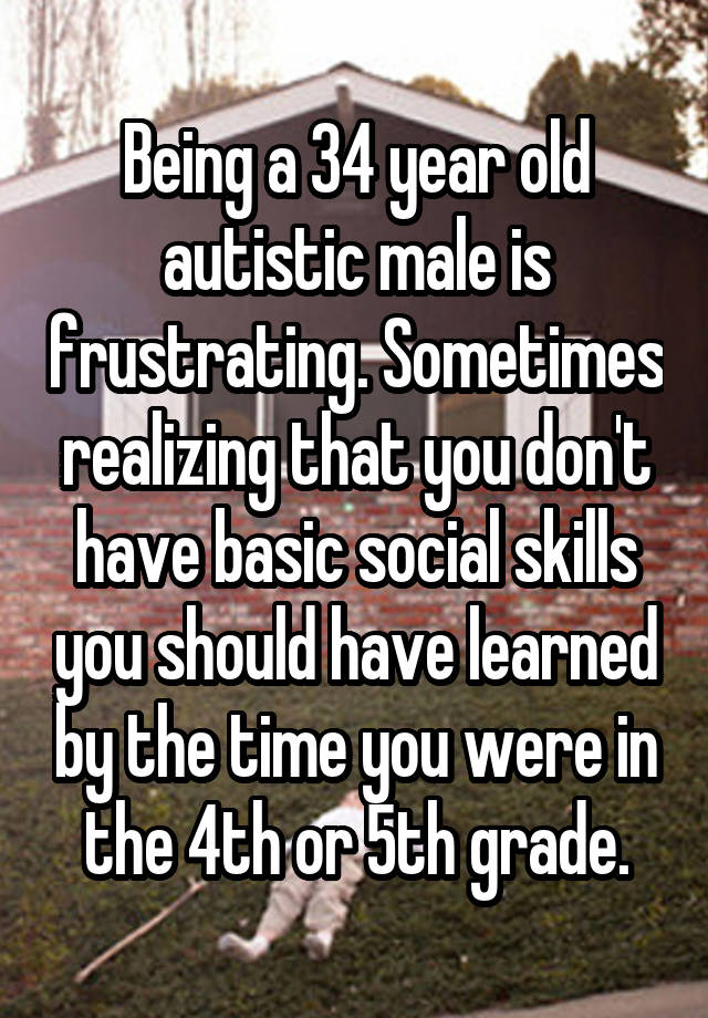 Being a 34 year old autistic male is frustrating. Sometimes realizing that you don't have basic social skills you should have learned by the time you were in the 4th or 5th grade.