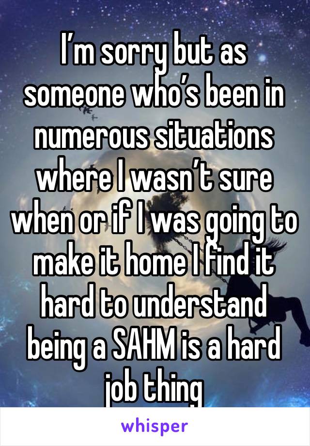 I’m sorry but as someone who’s been in numerous situations where I wasn’t sure when or if I was going to make it home I find it hard to understand being a SAHM is a hard job thing 