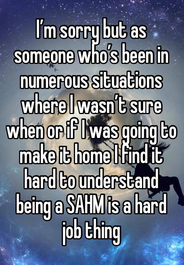 I’m sorry but as someone who’s been in numerous situations where I wasn’t sure when or if I was going to make it home I find it hard to understand being a SAHM is a hard job thing 